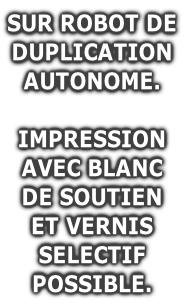 SUR ROBOT DE
DUPLICATION
AUTONOME.

IMPRESSION
AVEC BLANC
DE SOUTIEN
ET VERNIS
SELECTIF
POSSIBLE.
